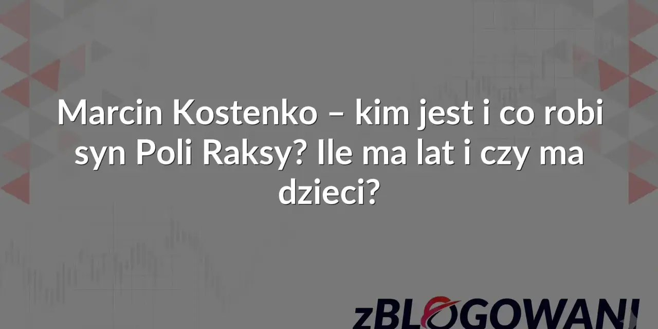Marcin Kostenko – kim jest i co robi syn Poli Raksy? Ile ma lat i czy ma dzieci? zBLOGOWANI.